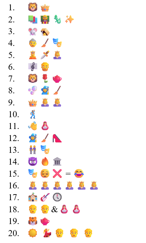 A list of emojis: 1. Lion and crown, 2. Book, teacher, lizard, sparkle 3. Mouse and trap 4. Old woman, broom, theatre 5. King, dagger, queen. 6. Music, man with beard. 7. Lion, rose, teapot. 8. Bubble, witch, broom. 9. Crown, queen, queen. 10. Dancing man 11. Wave hello, doll. 12. Witch, broom, red shoe 13. Girls holding hand, theatre emoji. 14. Devil, fire, town hall. 15. Theatre, sad face, red cross = happy laughing face. 16. Six Queens. 17. School, guitar, clock. 18. Two men and two doll emojis. 19. Tiger and teapot. 20. Sunshine, dancing woman, three men.